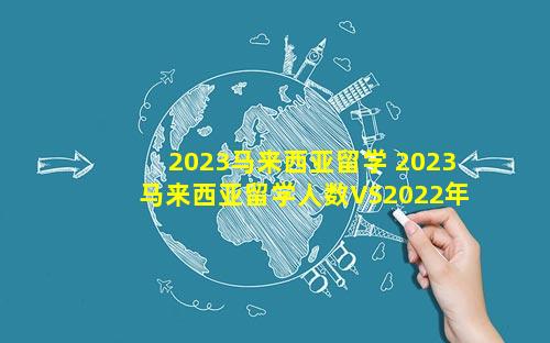 2023马来西亚留学 2023马来西亚留学人数VS2022年